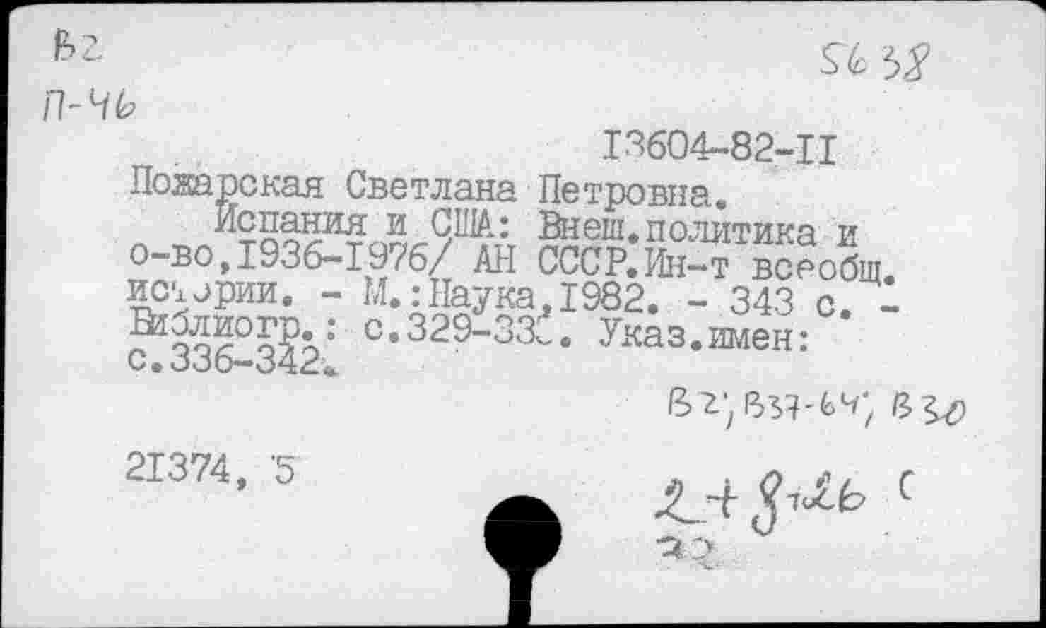 ﻿п-чь

13604-82-11 Пожарская Светлана Петровна.
Испания и США: Внеш.политика и о-во,1936-1976/ АН СССР. Ин-т всеобщ истерии. - М.:Наука,1982. - 343 с.
°-329-ЗЗТ Указ.имен: с. 336—342«.
8>г*
21374, 5
- ~и-